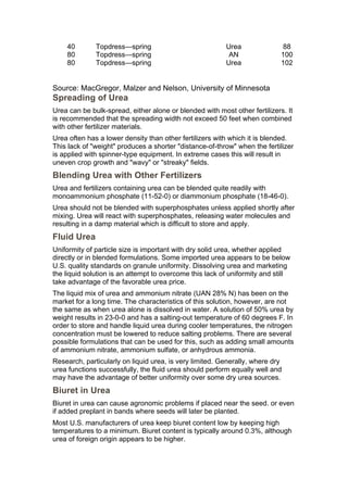 40        Topdress—spring                            Urea               88
    80        Topdress—spring                             AN                100
    80        Topdress—spring                            Urea               102


Source: MacGregor, Malzer and Nelson, University of Minnesota
Spreading of Urea
Urea can be bulk-spread, either alone or blended with most other fertilizers. It
is recommended that the spreading width not exceed 50 feet when combined
with other fertilizer materials.
Urea often has a lower density than other fertilizers with which it is blended.
This lack of "weight" produces a shorter "distance-of-throw" when the fertilizer
is applied with spinner-type equipment. In extreme cases this will result in
uneven crop growth and "wavy" or "streaky" fields.
Blending Urea with Other Fertilizers
Urea and fertilizers containing urea can be blended quite readily with
monoammonium phosphate (11-52-0) or diammonium phosphate (18-46-0).
Urea should not be blended with superphosphates unless applied shortly after
mixing. Urea will react with superphosphates, releasing water molecules and
resulting in a damp material which is difficult to store and apply.
Fluid Urea
Uniformity of particle size is important with dry solid urea, whether applied
directly or in blended formulations. Some imported urea appears to be below
U.S. quality standards on granule uniformity. Dissolving urea and marketing
the liquid solution is an attempt to overcome this lack of uniformity and still
take advantage of the favorable urea price.
The liquid mix of urea and ammonium nitrate (UAN 28% N) has been on the
market for a long time. The characteristics of this solution, however, are not
the same as when urea alone is dissolved in water. A solution of 50% urea by
weight results in 23-0-0 and has a salting-out temperature of 60 degrees F. In
order to store and handle liquid urea during cooler temperatures, the nitrogen
concentration must be lowered to reduce salting problems. There are several
possible formulations that can be used for this, such as adding small amounts
of ammonium nitrate, ammonium sulfate, or anhydrous ammonia.
Research, particularly on liquid urea, is very limited. Generally, where dry
urea functions successfully, the fluid urea should perform equally well and
may have the advantage of better uniformity over some dry urea sources.
Biuret in Urea
Biuret in urea can cause agronomic problems if placed near the seed. or even
if added preplant in bands where seeds will later be planted.
Most U.S. manufacturers of urea keep biuret content low by keeping high
temperatures to a minimum. Biuret content is typically around 0.3%, although
urea of foreign origin appears to be higher.
 