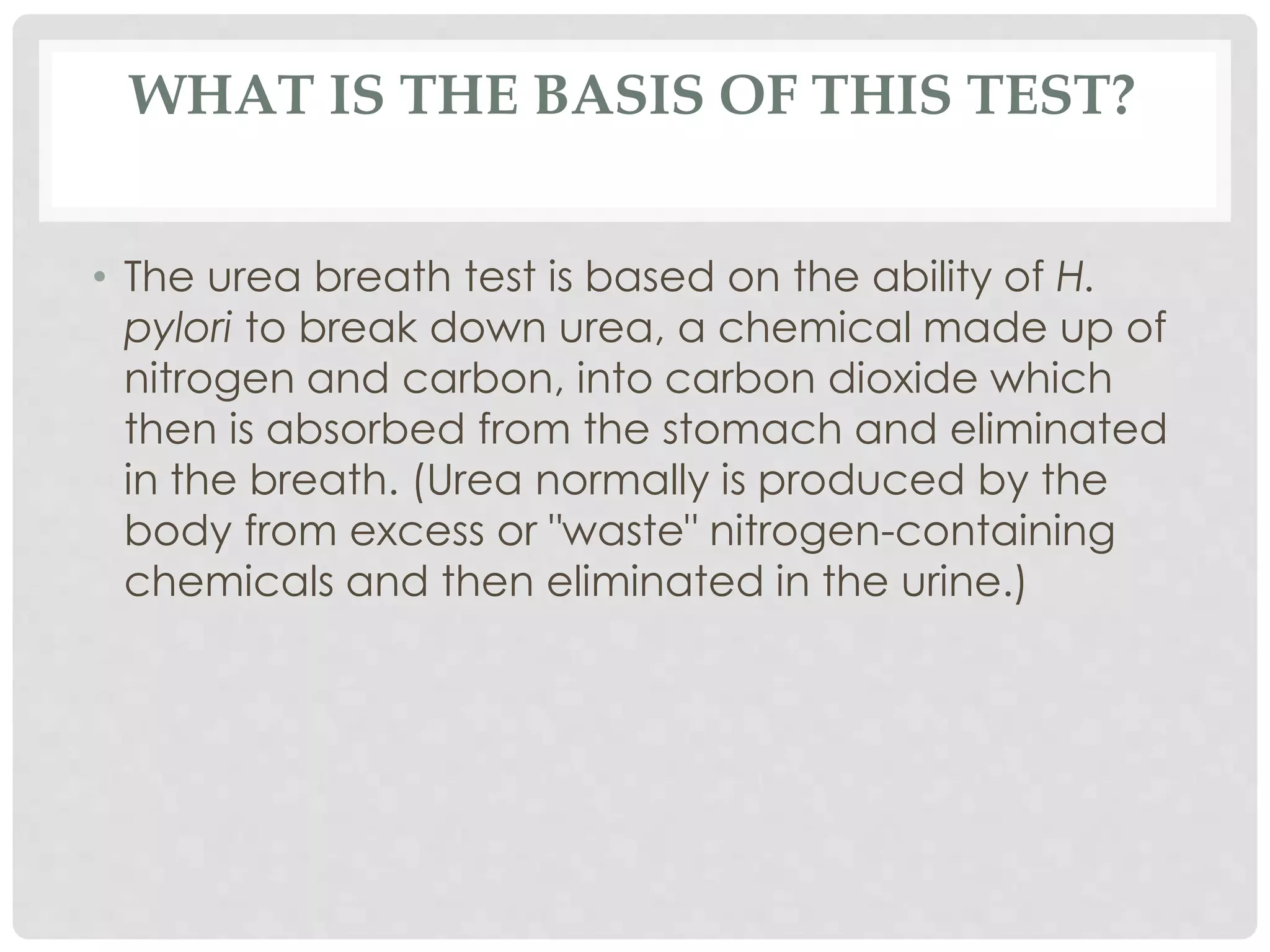 WHAT IS THE BASIS OF THIS TEST?
• The urea breath test is based on the ability of H.
pylori to break down urea, a chemical made up of
nitrogen and carbon, into carbon dioxide which
then is absorbed from the stomach and eliminated
in the breath. (Urea normally is produced by the
body from excess or "waste" nitrogen-containing
chemicals and then eliminated in the urine.)
 