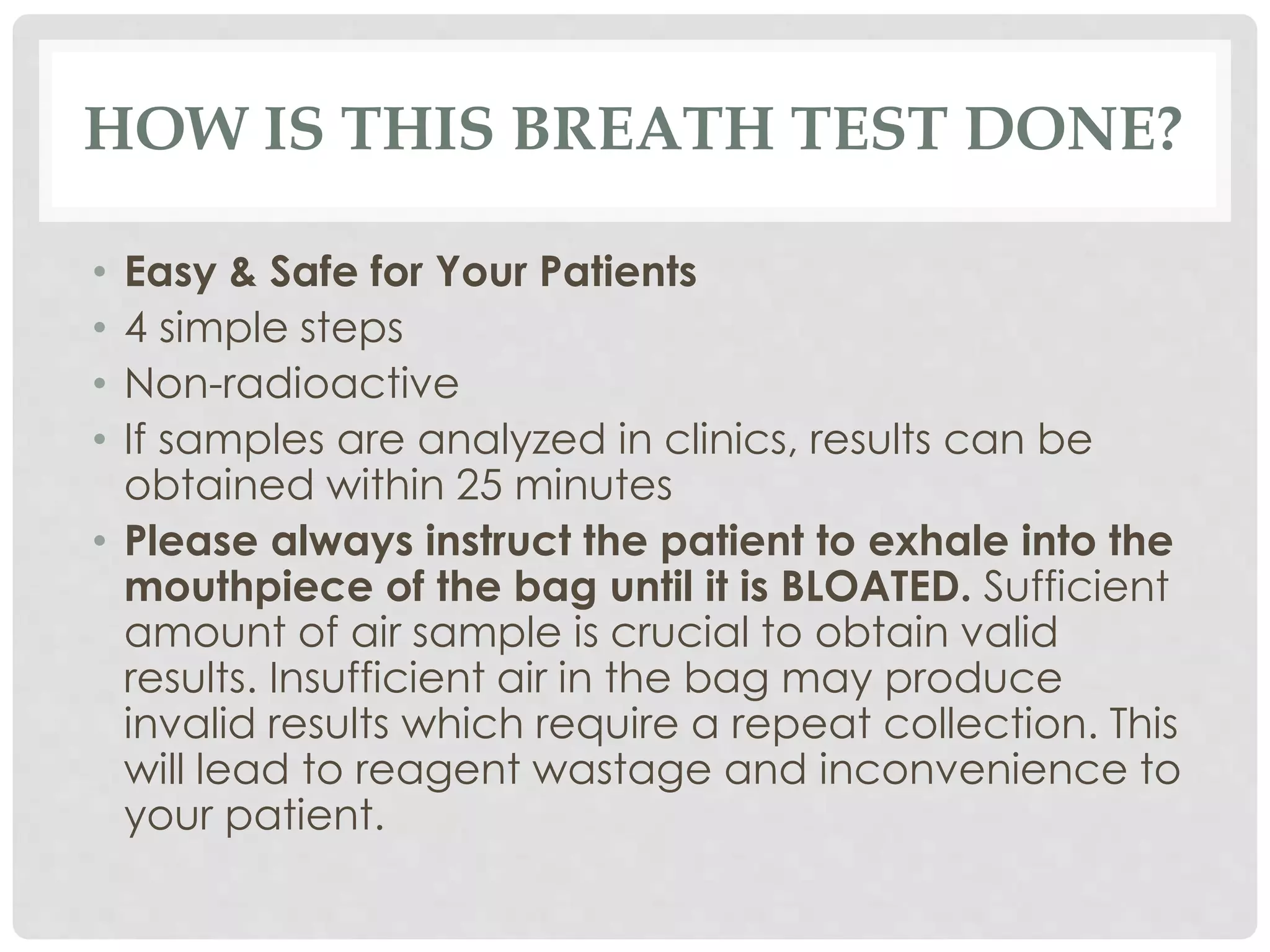 HOW IS THIS BREATH TEST DONE?
• Easy & Safe for Your Patients
• 4 simple steps
• Non-radioactive
• If samples are analyzed in clinics, results can be
obtained within 25 minutes
• Please always instruct the patient to exhale into the
mouthpiece of the bag until it is BLOATED. Sufficient
amount of air sample is crucial to obtain valid
results. Insufficient air in the bag may produce
invalid results which require a repeat collection. This
will lead to reagent wastage and inconvenience to
your patient.
 