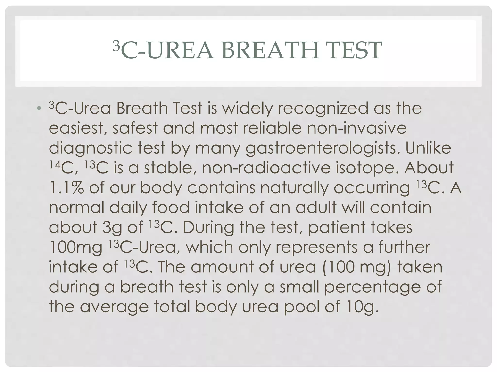 3C-UREA BREATH TEST
• 3C-Urea Breath Test is widely recognized as the
easiest, safest and most reliable non-invasive
diagnostic test by many gastroenterologists. Unlike
14C, 13C is a stable, non-radioactive isotope. About
1.1% of our body contains naturally occurring 13C. A
normal daily food intake of an adult will contain
about 3g of 13C. During the test, patient takes
100mg 13C-Urea, which only represents a further
intake of 13C. The amount of urea (100 mg) taken
during a breath test is only a small percentage of
the average total body urea pool of 10g.
 