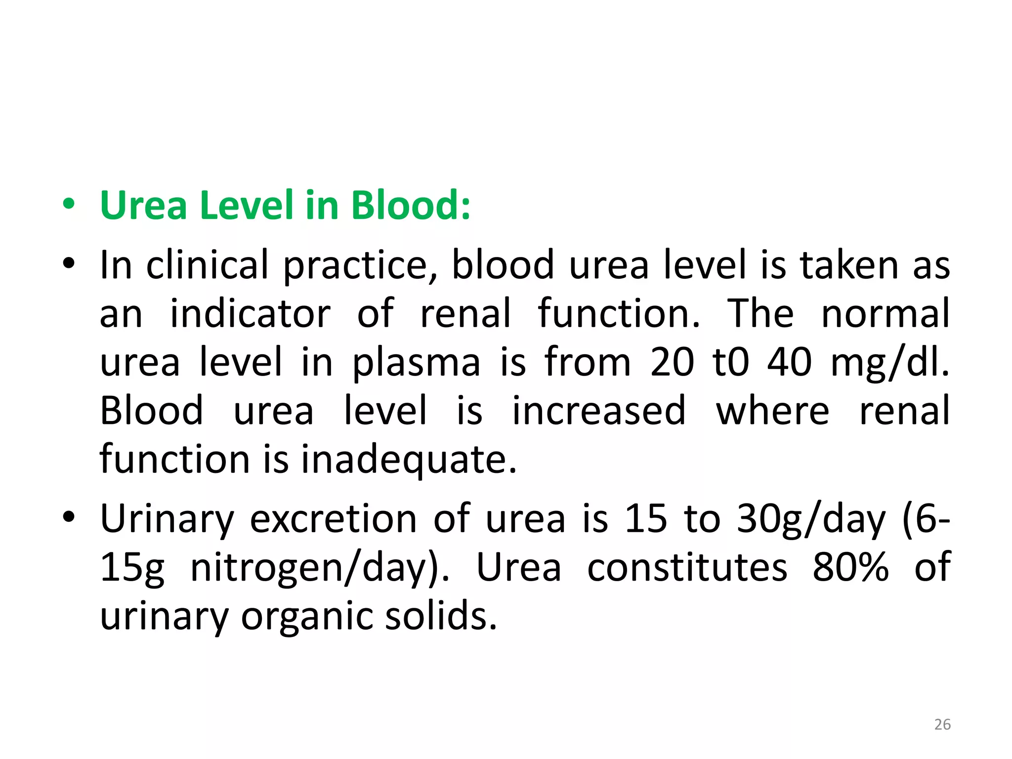 • Urea Level in Blood:
• In clinical practice, blood urea level is taken as
an indicator of renal function. The normal
urea level in plasma is from 20 t0 40 mg/dl.
Blood urea level is increased where renal
function is inadequate.
• Urinary excretion of urea is 15 to 30g/day (6-
15g nitrogen/day). Urea constitutes 80% of
urinary organic solids.
26
 