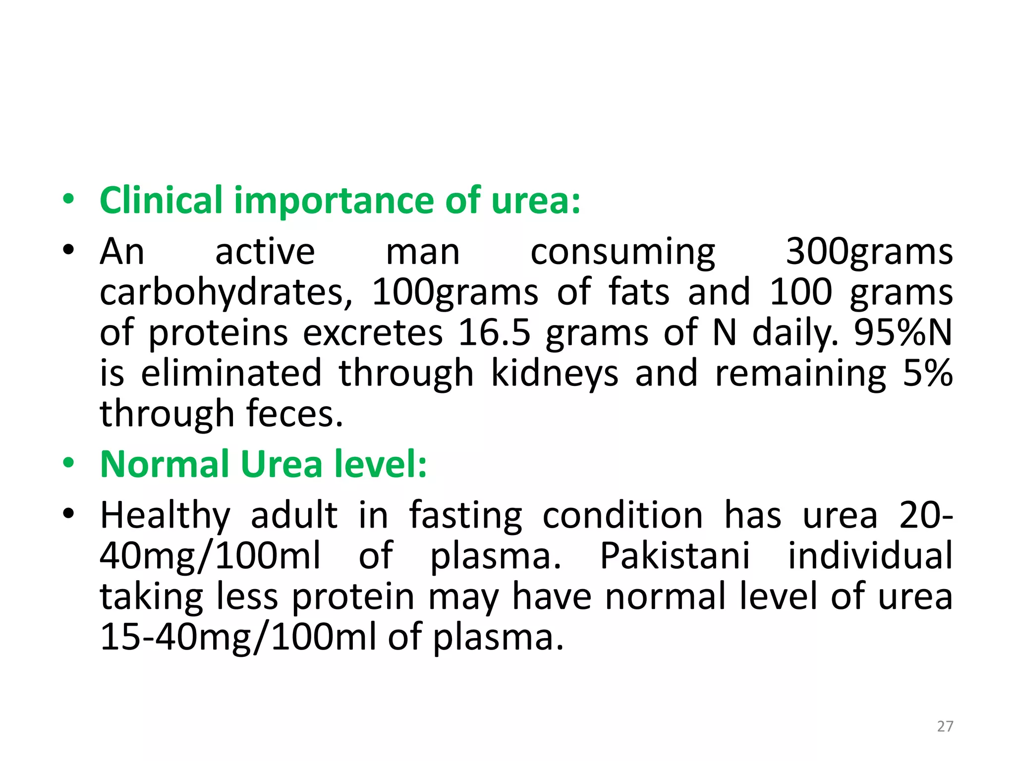 • Clinical importance of urea:
• An active man consuming 300grams
carbohydrates, 100grams of fats and 100 grams
of proteins excretes 16.5 grams of N daily. 95%N
is eliminated through kidneys and remaining 5%
through feces.
• Normal Urea level:
• Healthy adult in fasting condition has urea 20-
40mg/100ml of plasma. Pakistani individual
taking less protein may have normal level of urea
15-40mg/100ml of plasma.
27
 