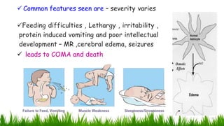  Common features seen are – severity varies
Feeding difficulties , Lethargy , irritability ,
protein induced vomiting and poor intellectual
development – MR ,cerebral edema, seizures
 leads to COMA and death
22
 
