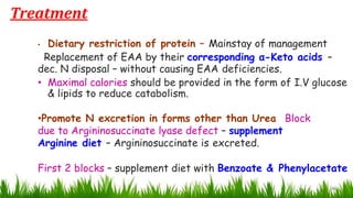 26
• Dietary restriction of protein – Mainstay of management
Replacement of EAA by their corresponding α-Keto acids –
dec. N disposal – without causing EAA deficiencies.
• Maximal calories should be provided in the form of I.V glucose
& lipids to reduce catabolism.
•Promote N excretion in forms other than Urea Block
due to Argininosuccinate lyase defect – supplement
Arginine diet – Argininosuccinate is excreted.
First 2 blocks – supplement diet with Benzoate & Phenylacetate
Treatment
 