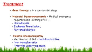 Treatment
28
• Gene therapy is in experimental stage
• Neonatal Hyperammonaemia – Medical emergency
- requires rapid lowering of NH3
- Hemodilaysis ,
- Exchange Transfusion ,
- Peritoneal dialysis
• Hepatic Encepahalopathy
- sterilization of Gut – Lactulose laxative
- liver transplantation
- Treat the underlying cause.
 