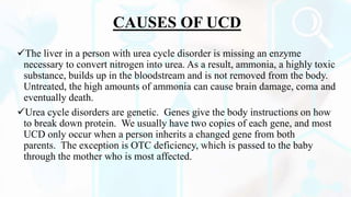 CAUSES OF UCD
The liver in a person with urea cycle disorder is missing an enzyme
necessary to convert nitrogen into urea. As a result, ammonia, a highly toxic
substance, builds up in the bloodstream and is not removed from the body.
Untreated, the high amounts of ammonia can cause brain damage, coma and
eventually death.
Urea cycle disorders are genetic. Genes give the body instructions on how
to break down protein. We usually have two copies of each gene, and most
UCD only occur when a person inherits a changed gene from both
parents. The exception is OTC deficiency, which is passed to the baby
through the mother who is most affected.
 
