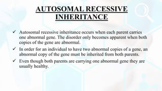 AUTOSOMAL RECESSIVE
INHERITANCE
 Autosomal recessive inheritance occurs when each parent carries
one abnormal gene. The disorder only becomes apparent when both
copies of the gene are abnormal.
 In order for an individual to have two abnormal copies of a gene, an
abnormal copy of the gene must be inherited from both parents.
 Even though both parents are carrying one abnormal gene they are
usually healthy.
 