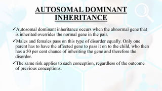 AUTOSOMAL DOMINANT
INHERITANCE
Autosomal dominant inheritance occurs when the abnormal gene that
is inherited overrides the normal gene in the pair.
Males and females pass on this type of disorder equally. Only one
parent has to have the affected gene to pass it on to the child, who then
has a 50 per cent chance of inheriting the gene and therefore the
disorder.
The same risk applies to each conception, regardless of the outcome
of previous conceptions.
 