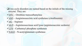 Urea cycle disorders are named based on the initials of the missing
enzyme. They are:
OTC – Ornithine transcarbamylase
ASD – Aargininosuccinic acid synthetase (citrullinemia)
AG – Arginase
ALD – Argininosuccinase acid lyase (argininosuccinic aciduria)
CPS – Carbamoyl phosphate synthetase
NAGS – N-acetylglutamate synthetase.
 