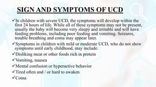SIGN AND SYMPTOMS OF UCD
In children with severe UCD, the symptoms will develop within the
first 24 hours of life. While all of these symptoms may not be present,
usually the baby will become very sleepy and irritable and will have
feeding problems, including poor feeding and vomiting. Seizures,
trouble breathing and coma may appear later.
Symptoms in children with mild or moderate UCD, who do not show
symptoms until early childhood, may include:
Disliking meat or other foods rich in protein
Vomiting, nausea
Mental confusion or hyperactive behavior
Tired often and / or hard to awaken
Coma
 
