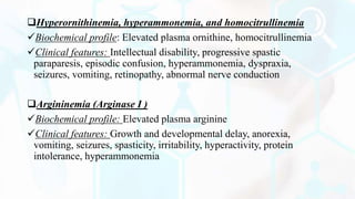 Hyperornithinemia, hyperammonemia, and homocitrullinemia
Biochemical profile: Elevated plasma ornithine, homocitrullinemia
Clinical features: Intellectual disability, progressive spastic
paraparesis, episodic confusion, hyperammonemia, dyspraxia,
seizures, vomiting, retinopathy, abnormal nerve conduction
Argininemia (Arginase I )
Biochemical profile: Elevated plasma arginine
Clinical features: Growth and developmental delay, anorexia,
vomiting, seizures, spasticity, irritability, hyperactivity, protein
intolerance, hyperammonemia
 