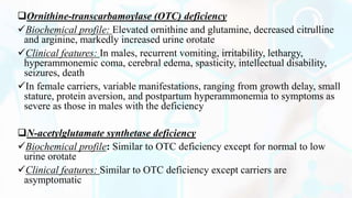 Ornithine-transcarbamoylase (OTC) deficiency
Biochemical profile: Elevated ornithine and glutamine, decreased citrulline
and arginine, markedly increased urine orotate
Clinical features: In males, recurrent vomiting, irritability, lethargy,
hyperammonemic coma, cerebral edema, spasticity, intellectual disability,
seizures, death
In female carriers, variable manifestations, ranging from growth delay, small
stature, protein aversion, and postpartum hyperammonemia to symptoms as
severe as those in males with the deficiency
N-acetylglutamate synthetase deficiency
Biochemical profile: Similar to OTC deficiency except for normal to low
urine orotate
Clinical features: Similar to OTC deficiency except carriers are
asymptomatic
 
