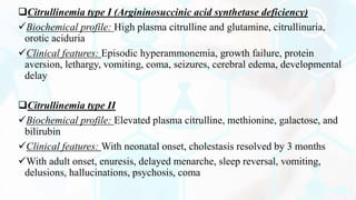 Citrullinemia type I (Argininosuccinic acid synthetase deficiency)
Biochemical profile: High plasma citrulline and glutamine, citrullinuria,
orotic aciduria
Clinical features: Episodic hyperammonemia, growth failure, protein
aversion, lethargy, vomiting, coma, seizures, cerebral edema, developmental
delay
Citrullinemia type II
Biochemical profile: Elevated plasma citrulline, methionine, galactose, and
bilirubin
Clinical features: With neonatal onset, cholestasis resolved by 3 months
With adult onset, enuresis, delayed menarche, sleep reversal, vomiting,
delusions, hallucinations, psychosis, coma
 