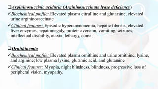 Argininosuccinic aciduria (Argininosuccinate lyase deficiency)
Biochemical profile: Elevated plasma citrulline and glutamine, elevated
urine argininosuccinate
Clinical features: Episodic hyperammonemia, hepatic fibrosis, elevated
liver enzymes, hepatomegaly, protein aversion, vomiting, seizures,
intellectual disability, ataxia, lethargy, coma,
Ornithinemia
Biochemical profile: Elevated plasma ornithine and urine ornithine, lysine,
and arginine; low plasma lysine, glutamic acid, and glutamine
Clinical features: Myopia, night blindness, blindness, progressive loss of
peripheral vision, myopathy.
 