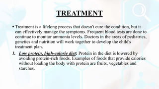 TREATMENT
 Treatment is a lifelong process that doesn't cure the condition, but it
can effectively manage the symptoms. Frequent blood tests are done to
continue to monitor ammonia levels. Doctors in the areas of pediatrics,
genetics and nutrition will work together to develop the child's
treatment plan.
1. Low protein, high-calorie diet: Protein in the diet is lowered by
avoiding protein-rich foods. Examples of foods that provide calories
without loading the body with protein are fruits, vegetables and
starches.
 