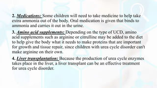 2. Medications: Some children will need to take medicine to help take
extra ammonia out of the body. Oral medication is given that binds to
ammonia and carries it out in the urine.
3. Amino acid supplements: Depending on the type of UCD, amino
acid supplements such as arginine or citrulline may be added to the diet
to help give the body what it needs to make proteins that are important
for growth and tissue repair, since children with urea cycle disorder can't
make arginine on their own.
4. Liver transplantation: Because the production of urea cycle enzymes
takes place in the liver, a liver transplant can be an effective treatment
for urea cycle disorder.
 