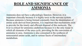 ROLE AND SIGNIFICANCE OF
AMMONIA
Ammonia does not have a physiologic function. However, it is
important clinically because it is highly toxic to the nervous system.
Because ammonia is being formed constantly from the deamination of
amino acids derived from proteins, it is important that mechanisms exist
to provide for the timely and efficient disposal of this molecule. The
liver is critical for ammonia catabolism because it is the only tissue in
which all elements of the urea cycle, providing for the conversion of
ammonia to urea. Ammonia is also consumed in the synthesis of
nonessential amino acids, and in various facets of intermediary
metabolism.
 