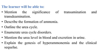 The learner will be able to:
• Mention the significance of transamination and
transdeamination.
• Describe the formation of ammonia.
• Outline the urea cycle.
• Enumerate urea cycle disorders.
• Mention the urea level in blood and excretion in urine.
• Explain the genesis of hyperammonemia and the clinical
sequelae.
 