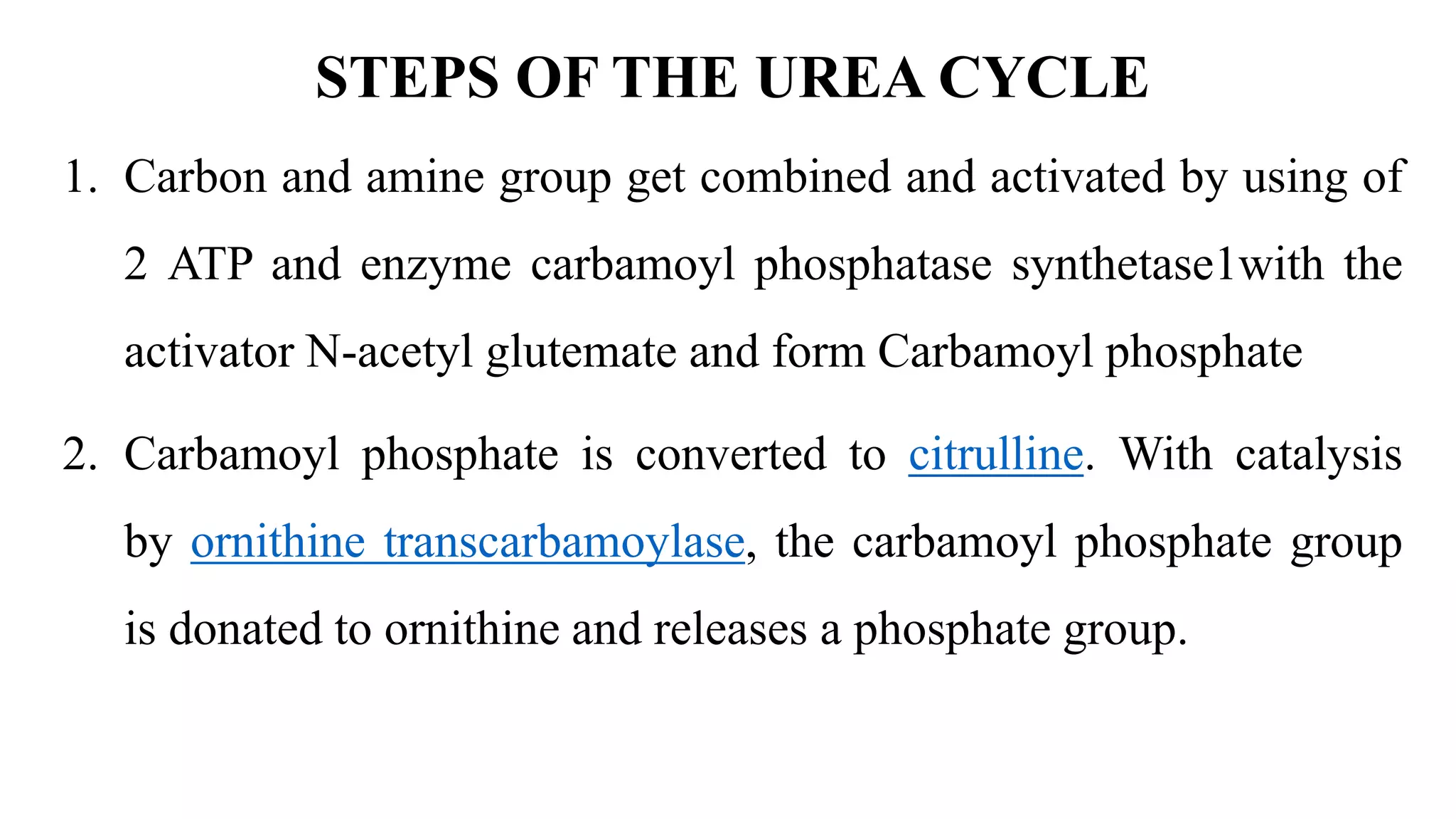 STEPS OF THE UREA CYCLE
1. Carbon and amine group get combined and activated by using of
2 ATP and enzyme carbamoyl phosphatase synthetase1with the
activator N-acetyl glutemate and form Carbamoyl phosphate
2. Carbamoyl phosphate is converted to citrulline. With catalysis
by ornithine transcarbamoylase, the carbamoyl phosphate group
is donated to ornithine and releases a phosphate group.
 