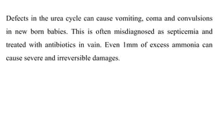 Defects in the urea cycle can cause vomiting, coma and convulsions
in new born babies. This is often misdiagnosed as septicemia and
treated with antibiotics in vain. Even 1mm of excess ammonia can
cause severe and irreversible damages.
 