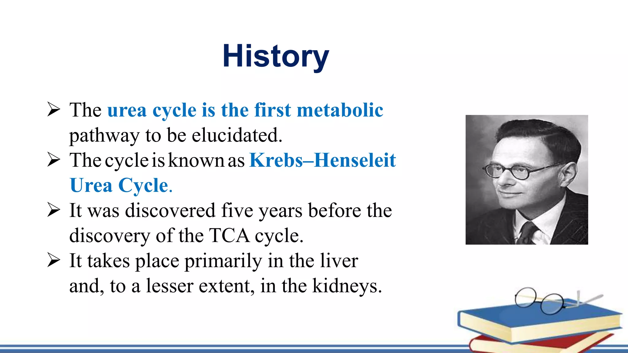 History
 The urea cycle is the first metabolic
pathway to be elucidated.
 Thecycleisknownas Krebs–Henseleit
Urea Cycle.
 It was discovered five years before the
discovery of the TCA cycle.
 It takes place primarily in the liver
and, to a lesser extent, in the kidneys.
 