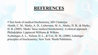 REFERENCES
 Text book of medical biochemistry, MN Chatterjee
•Smith, C. M., Marks, A. D., Lieberman, M. A., Marks, D. B., & Marks,
D. B. (2005). Marks’ basic medical biochemistry: A clinical approach.
Philadelphia: Lippincott Williams & Wilkins.
•Lehninger, A. L., Nelson, D. L., & Cox, M. M. (2000). Lehninger
principles of biochemistry. New York: Worth Publishers.
 