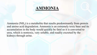 AMMONIA
Ammonia (NH3) is a metabolite that results predominantly from protein
and amino acid degradation. Ammonia is an extremely toxic base and its
accumulation in the body would quickly be fatal so it is converted to
urea, which is nontoxic, very soluble, and readily excreted by the
kidneys through urine.
 