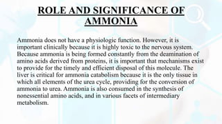 ROLE AND SIGNIFICANCE OF
AMMONIA
Ammonia does not have a physiologic function. However, it is
important clinically because it is highly toxic to the nervous system.
Because ammonia is being formed constantly from the deamination of
amino acids derived from proteins, it is important that mechanisms exist
to provide for the timely and efficient disposal of this molecule. The
liver is critical for ammonia catabolism because it is the only tissue in
which all elements of the urea cycle, providing for the conversion of
ammonia to urea. Ammonia is also consumed in the synthesis of
nonessential amino acids, and in various facets of intermediary
metabolism.
 