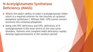 N-Acetylglutamate Synthetase
Deficiency (NAGS)
 Affects the body’s ability to make n-acetylglutamate (NAG)
which is a required cofactor for the function of carbamyl
phosphate synthetase I. Without NAG, CPSI cannot convert
ammonia into carbamyl phosphate.
 Along with OTC deficiency and CPSI, deficiency of N
acetylglutamate is the most severe of the urea cycle
disorders. Patients with complete NAGS deficiency rapidly
develop hyperammonemia in the newborn period.
 