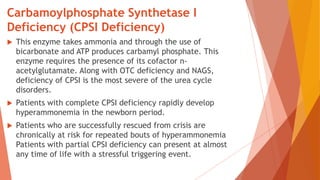 Carbamoylphosphate Synthetase I
Deficiency (CPSI Deficiency)
 This enzyme takes ammonia and through the use of
bicarbonate and ATP produces carbamyl phosphate. This
enzyme requires the presence of its cofactor n-
acetylglutamate. Along with OTC deficiency and NAGS,
deficiency of CPSI is the most severe of the urea cycle
disorders.
 Patients with complete CPSI deficiency rapidly develop
hyperammonemia in the newborn period.
 Patients who are successfully rescued from crisis are
chronically at risk for repeated bouts of hyperammonemia
Patients with partial CPSI deficiency can present at almost
any time of life with a stressful triggering event.
 