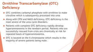 Ornithine Transcarbamylase (OTC)
Deficiency
 OTC combines carbamyl phosphate with ornithine to make
citrulline which is subsequently processed into urea
 Along with CPSI and NAGS deficiency, OTC deficiency is the
most severe of the urea cycle disorders.
 Patients with complete OTC deficiency rapidly develop
hyperammonemia in the newborn period. Patients who are
successfully rescued from crisis are chronically at risk for
repeated bouts of hyperammonemia.
 OTC is located on the X-chromosome which results in the
majority of severe patients being male.
 