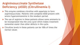 Argininosuccinate Synthetase
Deficiency (ASSD) (Citrullinemia I)
 This enzyme combines citrulline with aspartate to form
argininosuccinate. Patients with complete ASSD present with
severe hyperammonemia in the newborn period.
 The use of arginine in these patients allows some ammonia to
be incorporated into the urea cycle which makes treatment
somewhat easier than other defects in the cycle.
 Citrulline levels in these patients can be 100s of times the
normal values
 