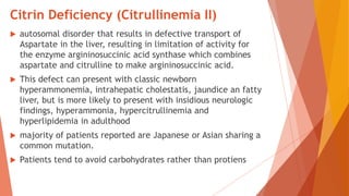 Citrin Deficiency (Citrullinemia II)
 autosomal disorder that results in defective transport of
Aspartate in the liver, resulting in limitation of activity for
the enzyme argininosuccinic acid synthase which combines
aspartate and citrulline to make argininosuccinic acid.
 This defect can present with classic newborn
hyperammonemia, intrahepatic cholestatis, jaundice an fatty
liver, but is more likely to present with insidious neurologic
findings, hyperammonia, hypercitrullinemia and
hyperlipidemia in adulthood
 majority of patients reported are Japanese or Asian sharing a
common mutation.
 Patients tend to avoid carbohydrates rather than protiens
 