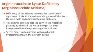Argininosuccinate Lyase Deficiency
(Argininosuccinic Aciduria)
 Deficiency of this enzyme prevents the conversion of
argininosuccinate to the amino acid arginine which affects
the urea cycle and other biochemical pathways.
 This enzyme defect is past the point in the metabolic
pathway at which all the waste nitrogen has been
incorporated into the cycle as argininosuccinate
 Severe defects often present with rapid onset
hyperammonemia in the newborn period
 