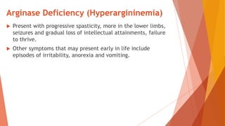 Arginase Deficiency (Hyperargininemia)
 Present with progressive spasticity, more in the lower limbs,
seizures and gradual loss of intellectual attainments, failure
to thrive.
 Other symptoms that may present early in life include
episodes of irritability, anorexia and vomiting.
 