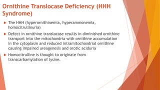 Ornithine Translocase Deficiency (HHH
Syndrome)
 The HHH (hyperornithinemia, hyperammonemia,
homocitrullinuria)
 Defect in ornithine translocase results in diminished ornithine
transport into the mitochondria with ornithine accumulation
in the cytoplasm and reduced intramitochondrial ornithine
causing impaired ureagenesis and orotic aciduria
 Homocitrulline is thought to originate from
transcarbamylation of lysine.
 