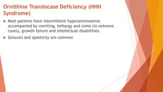 Ornithine Translocase Deficiency (HHH
Syndrome)
 Most patients have intermittent hyperammonemia
accompanied by vomiting, lethargy and coma (in extreme
cases), growth failure and intellectual disabilities.
 Seizures and spasticity are common
 