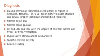 Diagnosis
 plasma ammonia: 150μmol/L (>260 μg/dl) or higher in
neonates, 100μmol/l (175 μg/dl) or higher in older children
and adults (proper technique and handling required)
 Normal anion gap
 Normal blood glucose
 pH and CO2 can vary with the degree of cerebral edema and
hyper- or hypo-ventilation.
 Quantitative plasma amino acid analysis
 Specific enzyme activity
 Genetic testing
 