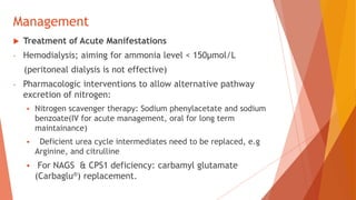 Management
 Treatment of Acute Manifestations
- Hemodialysis; aiming for ammonia level < 150µmol/L
(peritoneal dialysis is not effective)
- Pharmacologic interventions to allow alternative pathway
excretion of nitrogen:
 Nitrogen scavenger therapy: Sodium phenylacetate and sodium
benzoate(IV for acute management, oral for long term
maintainance)
 Deficient urea cycle intermediates need to be replaced, e.g
Arginine, and citrulline
 For NAGS & CPS1 deficiency: carbamyl glutamate
(Carbaglu®) replacement.
 