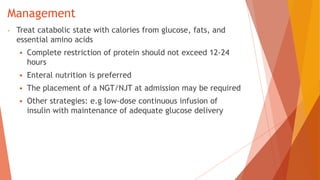 Management
- Treat catabolic state with calories from glucose, fats, and
essential amino acids
 Complete restriction of protein should not exceed 12-24
hours
 Enteral nutrition is preferred
 The placement of a NGT/NJT at admission may be required
 Other strategies: e.g low-dose continuous infusion of
insulin with maintenance of adequate glucose delivery
 