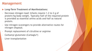 Management
 Long-Term Treatment of Manifestations:
- Decrease nitrogen load: Infants require 1.2 to 2 g of
protein/kg body weight. Typically half of the required protein
is provided as essential amino acids and half as natural
protein.
- Use nitrogen scavengers to provide alternative routes for
nitrogen disposal.
- Prompt replacement of citrulline or arginine
- Carbamyl glutamate (Carbaglu®)
- Liver transplantation
 