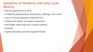 Symptoms of Newborns with Urea Cycle
Defects
• Normal appearance at birth
• Irritability progressing to somnolence, lethargy, then coma
• Loss of thermoregulation (hypothermia)
• Feeding disruption (increases catabolism)
• Neurologic posturing (from cerebral edema)
• Seizures
• Hyperventilation and then hypoventilation
 