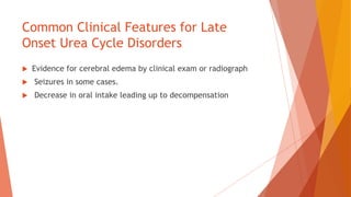 Common Clinical Features for Late
Onset Urea Cycle Disorders
 Evidence for cerebral edema by clinical exam or radiograph
 Seizures in some cases.
 Decrease in oral intake leading up to decompensation
 