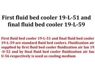 First fluid bed cooler 19-L-51 and
final fluid bed cooler 19-L-59
First fluid bed cooler 19-L-51 and final fluid bed cooler
19-L-59 are standard fluid bed coolers. Fluidization air
supplied by first fluid bed cooler fluidization air fan 19
-U-52 and by final fluid bed cooler fluidization air fan
U-56 respectively is used as cooling medium
 