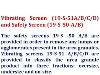 Vibrating Screen (19-S-51A/B/C/D)
and Safety Screen (19-S-50-A/B)
The safety screens 19-S -50 A/B are
provided in order to remove any lumps or
agglomerates present in the urea granules.
Vibrating screens 19-S-51 A/B/C/D are
provided to classify the urea granule
product into three fractions: oversize,
undersize and on-size.
 