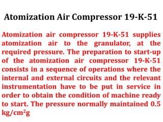 Atomization air compressor 19-K-51 supplies
atomization air to the granulator, at the
required pressure. The preparation to start-up
of the atomization air compressor 19-K-51
consists in a sequence of operations where the
internal and external circuits and the relevant
instrumentation have to be put in service in
order to obtain the condition of machine ready
to start. The pressure normally maintained 0.5
kg/cm2g
Atomization Air Compressor 19-K-51
 