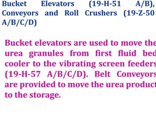 Bucket Elevators (19-H-51 A/B),
Conveyors and Roll Crushers (19-Z-50
A/B/C/D)
Bucket elevators are used to move the
urea granules from first fluid bed
cooler to the vibrating screen feeders
(19-H-57 A/B/C/D). Belt Conveyors
are provided to move the urea product
to the storage.
 