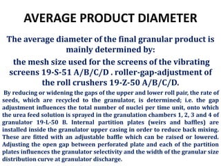 AVERAGE PRODUCT DIAMETER
The average diameter of the final granular product is
mainly determined by:
the mesh size used for the screens of the vibrating
screens 19-S-51 A/B/C/D . roller-gap-adjustment of
the roll crushers 19-Z-50 A/B/C/D.
By reducing or widening the gaps of the upper and lower roll pair, the rate of
seeds, which are recycled to the granulator, is determined; i.e. the gap
adjustment influences the total number of nuclei per time unit, onto which
the urea feed solution is sprayed in the granulation chambers 1, 2, 3 and 4 of
granulator 19-L-50 B. Internal partition plates (weirs and baffles) are
installed inside the granulator upper casing in order to reduce back mixing.
These are fitted with an adjustable baffle which can be raised or lowered.
Adjusting the open gap between perforated plate and each of the partition
plates influences the granulator selectivity and the width of the granular size
distribution curve at granulator discharge.
 