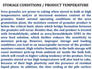 STORAGE CONDITIONS / PRODUCT TEMPERATURE
Urea granules are prone to caking when stored in bulk at high
temperatures and/or at increased moisture content of the
granules. Under normal operating conditions of the urea
granulation plant, the moisture content of granular product is
below the critical limit, above which bridge formation between
the granules will occur. Besides that, the end product is treated
with formaldehyde, added as urea/formaldehyde UF85 to the
urea feed solution, which further reduces the sensitivity to
moisture pick-up. However, improper storage and loading
conditions can lead to an unacceptable increase of the product
moisture content. High relative humidity in the bulk storage will
cause moisture pick-up from ambient air inside the bulk hall,
which will result in higher caking tendency of the product. Urea
granules stored at too high temperatures will also tend to cake,
because of their high plasticity and the presence of residual
liquid phase. In addition, the slow cooling at the pile surface
 