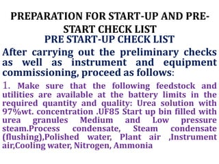 PREPARATION FOR START-UP AND PRE-
START CHECK LIST
PRE START-UP CHECK LIST
After carrying out the preliminary checks
as well as instrument and equipment
commissioning, proceed as follows:
1. Make sure that the following feedstock and
utilities are available at the battery limits in the
required quantity and quality: Urea solution with
97%wt. concentration .UF85 Start up bin filled with
urea granules Medium and Low pressure
steam.Process condensate, Steam condensate
(flushing),Polished water, Plant air ,Instrument
air,Cooling water, Nitrogen, Ammonia
 